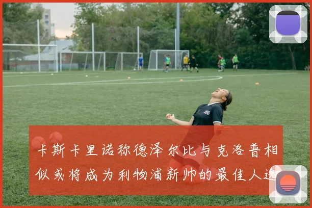 卡斯卡里诺称德泽尔比与克洛普相似或将成为利物浦新帅的最佳人选