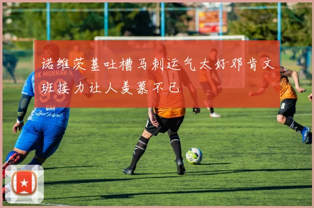 诺维茨基吐槽马刺运气太好邓肯文班接力让人羡慕不已