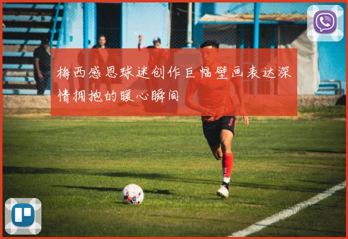 梅西感恩球迷创作巨幅壁画表达深情拥抱的暖心瞬间