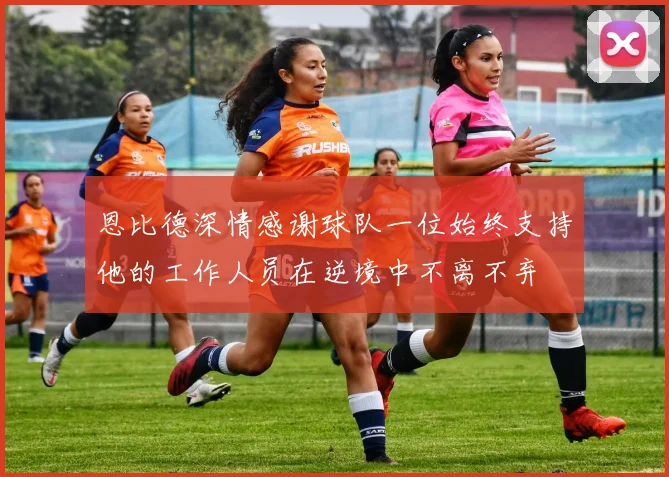 恩比德深情感谢球队一位始终支持他的工作人员在逆境中不离不弃