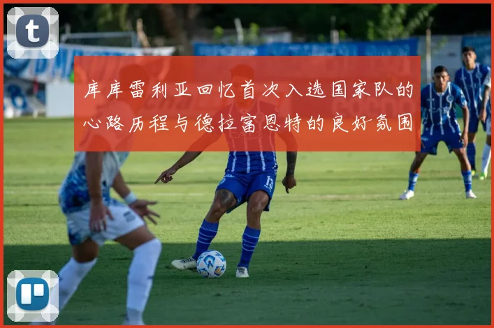 库库雷利亚回忆首次入选国家队的心路历程与德拉富恩特的良好氛围
