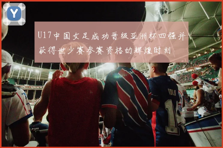 U17中国女足成功晋级亚洲杯四强并获得世少赛参赛资格的辉煌时刻