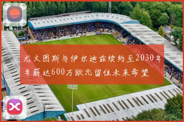 尤文图斯与伊尔迪兹续约至2030年年薪达600万欧元留住未来希望