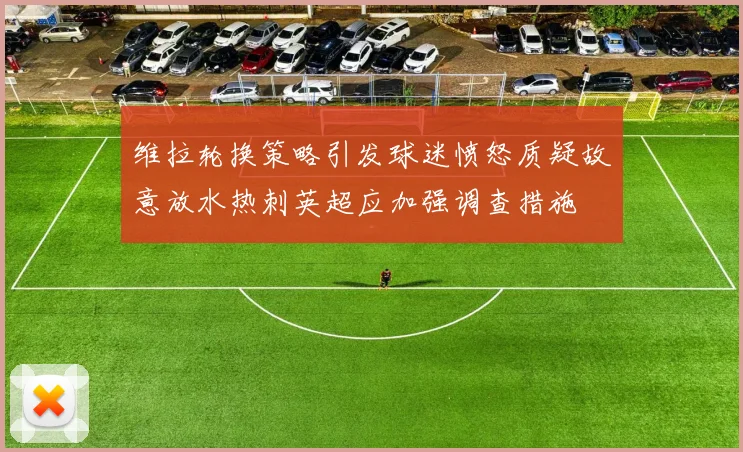 维拉轮换策略引发球迷愤怒质疑故意放水热刺英超应加强调查措施