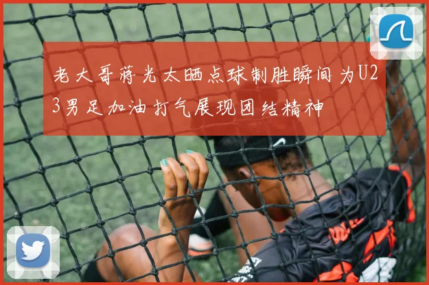 老大哥蒋光太晒点球制胜瞬间为U23男足加油打气展现团结精神
