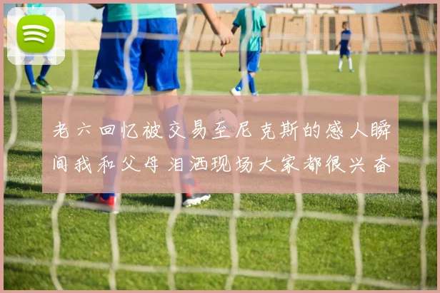 老六回忆被交易至尼克斯的感人瞬间我和父母泪洒现场大家都很兴奋