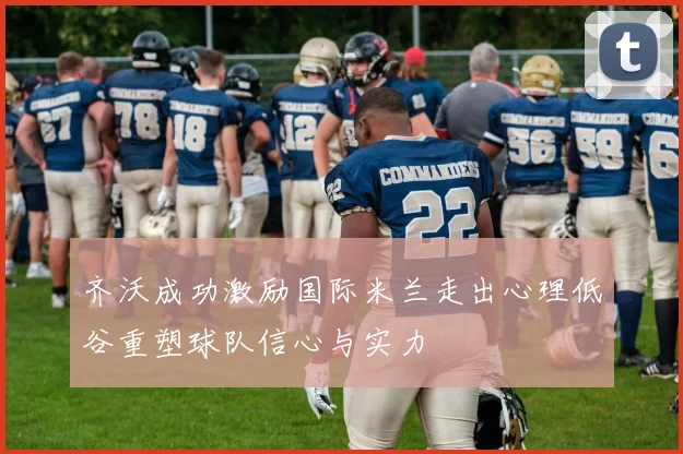 齐沃成功激励国际米兰走出心理低谷重塑球队信心与实力