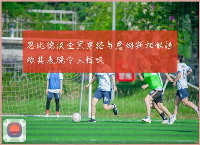 恩比德谈全黑穿搭与詹姆斯相似性称其表现令人惊叹
