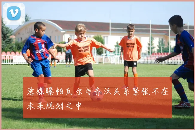 意媒曝帕瓦尔与齐沃关系紧张不在未来规划之中