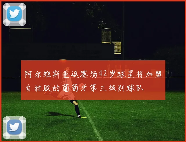 阿尔维斯重返赛场42岁球星将加盟自控股的葡萄牙第三级别球队