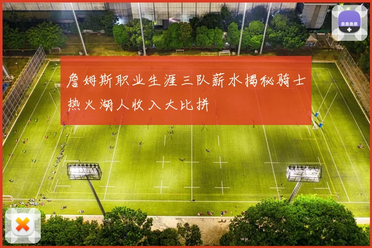 詹姆斯职业生涯三队薪水揭秘骑士热火湖人收入大比拼