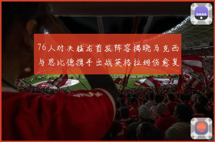 76人对决猛龙首发阵容揭晓马克西与恩比德携手出战英格拉姆伤愈复出助阵