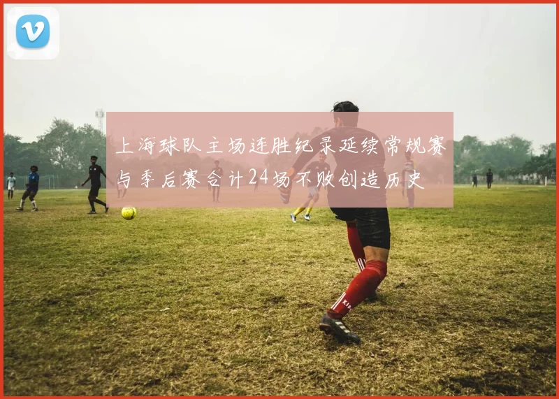 上海球队主场连胜纪录延续常规赛与季后赛合计24场不败创造历史