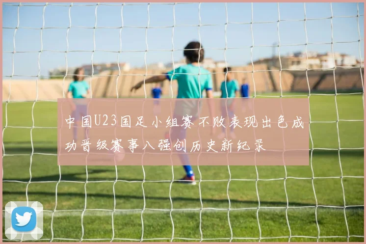 中国U23国足小组赛不败表现出色成功晋级赛事八强创历史新纪录